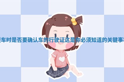 提车时是否要确认车的行驶证这是你必须知道的关键事项